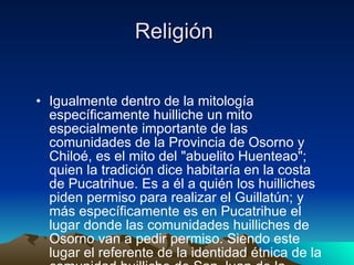 Religión  Igualmente dentro de la mitología específicamente huilliche un mito especialmente importante de las comunidades de la Provincia de Osorno y Chiloé, es el mito del "abuelito Huenteao"; quien la tradición dice habitaría en la costa de Pucatrihue. Es a él a quién los huilliches piden permiso para realizar el Guillatún; y más específicamente es en Pucatrihue el lugar donde las comunidades huilliches de Osorno van a pedir permiso. Siendo este lugar el referente de la identidad étnica de la comunidad huilliche de San Juan de la Costa, y su punto de inicio con su intregración con el  pichilafquenmapu  (comunidades de la provincia de Osorno).  