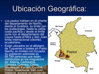Ubicación Geográfica: Los pastos habitan en el oriente del departamento de Nariño, desde el Guáitara, su limite con los quillacingas, hasta la calida costa pacifica y desde el limite norte con el departamento del Cauca hasta el Mira y San Juan, limita internacional colombo ecuatoriano.  Están ubicados en el altiplano de Tuquerres e Ipiales en Pasto Nariño, en límites con Ecuador. Su población estimada es 69.789 personas que están distribuidas en los resguardos de: Aldana, Carlosama, Córdoba, Colimba, Chiles, Mayasquer, Panam, Cumbal, Potosí, Guachucal, San Juan, Mallama, aunque no conservan su lengua autóctona.  