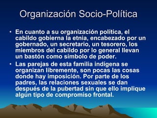 Organización Socio-Política En cuanto a su organización política, el cabildo gobierna la etnia, encabezado por un gobernado, un secretario, un tesorero, los miembros del cabildo por lo general llevan un bastón como símbolo de poder.  Las parejas de esta familia indígena se organizan libremente, son pocas las cosas donde hay imposición. Por parte de los padres, las relaciones sexuales se dan después de la pubertad sin que ello implique algún tipo de compromiso frontal.   