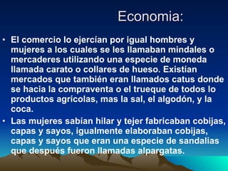 Economia: El comercio lo ejercían por igual hombres y mujeres a los cuales se les llamaban mindales o mercaderes utilizando una especie de moneda llamada carato o collares de hueso. Existían mercados que también eran llamados catus donde se hacia la compraventa o el trueque de todos lo productos agrícolas, mas la sal, el algodón, y la coca.  Las mujeres sabían hilar y tejer fabricaban cobijas, capas y sayos, igualmente elaboraban cobijas, capas y sayos que eran una especie de sandalias que después fueron llamadas alpargatas. 