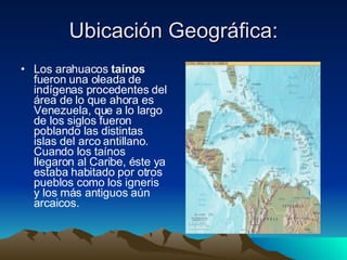 Ubicación Geográfica: Los arahuacos  taínos  fueron una oleada de indígenas procedentes del área de lo que ahora es Venezuela, que a lo largo de los siglos fueron poblando las distintas islas del arco antillano. Cuando los taínos llegaron al Caribe, éste ya estaba habitado por otros pueblos como los igneris y los más antiguos aún arcaicos.  