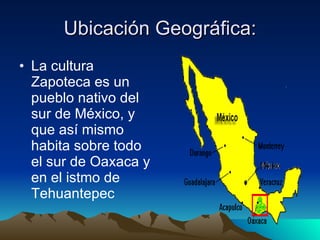 Ubicación Geográfica: La cultura Zapoteca es un pueblo nativo del sur de México, y que así mismo habita sobre todo el sur de Oaxaca y en el istmo de Tehuantepec 