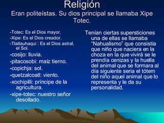 Religión Eran politeístas. Su dios principal se llamaba Xipe Totec. -Totec: Es el Dios mayor. -Xipe: Es el Dios creador. -Tlatlauhaqui : Es el Dios astral, el Sol. -cosijo: lluvia.  -pitacosobi: maíz tierno.  -copichja: sol.  -quetzalcoatl: viento.  -xochipilli: príncipe de la agricultura.  -xipe-totec: nuestro señor desollado.  Tenían ciertas supersticiones una de ellas se llamaba “Nahualismo” que consistía que niño que naciera en la choza en la que vivirá se le prendía cenizas y la huella del animal que se formara al día siguiente seria el tótem del niño aquel animal que lo representa y le da su personalidad. 