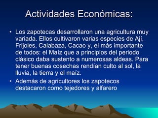 Actividades Económicas: Los zapotecas desarrollaron una agricultura muy variada. Ellos cultivaron varias especies de Ají, Frijoles, Calabaza, Cacao y, el más importante de todos: el Maíz que a principios del periodo clásico daba sustento a numerosas aldeas. Para tener buenas cosechas rendían culto al sol, la lluvia, la tierra y el maíz. Además de agricultores los zapotecos destacaron como tejedores y alfarero  