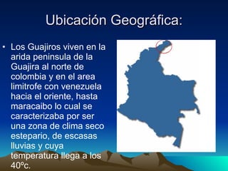 Ubicación Geográfica: Los Guajiros viven en la arida peninsula de la Guajira al norte de colombia y en el area limitrofe con venezuela hacia el oriente, hasta maracaibo lo cual se caracterizaba por ser una zona de clima seco estepario, de escasas lluvias y cuya temperatura llega a los 40ºc. 