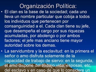 Organización Política: El clan es la base de la sociedad; cada uno lleva un nombre particular que cobija a todos los individuos que pertenecen por consanguinidad a el. Cada clan tiene su jefe, que desempeña el cargo por sus riquezas acumuladas, por abolengo o por ambos factores; el jefe mas anciano tiene mayor autoridad sobre los demas. La servidumbre y la esclavitud: en la primera el señor o amo disfruta solamente de la capacidad de trabajo de siervo: en la segunda, el amo dispone del trabajo,vida, esposas, etc, del esclavo y en caso de que lo considere un obstaculo o estorbo, le da muerte. 