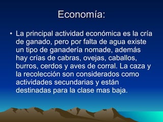 Economía: La principal actividad económica es la cría de ganado, pero por falta de agua existe un tipo de ganadería nomade, además hay crías de cabras, ovejas, caballos, burros, cerdos y aves de corral. La caza y la recolección son considerados como actividades secundarias y están destinadas para la clase mas baja. 