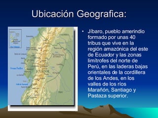 Ubicación Geografica: Jíbaro, pueblo amerindio formado por unas 40 tribus que vive en la región amazónica del este de Ecuador y las zonas limítrofes del norte de Perú, en las laderas bajas orientales de la cordillera de los Andes, en los valles de los ríos Marañón, Santiago y Pastaza superior.  