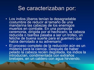 Se caracterizaban por: Los indios jíbaros tenían la desagradable costumbre de reducir al tamaño de una mandarina las cabezas de los enemigos muertos en combate. En una pomposa ceremonia, dirigida por el hechicero, la cabeza reducida o tsantsa pasaba a ser un trofeo, un fetiche de buena suerte para el guerrero que había derrotado a su adversario. El proceso completo de la reducción aún es un misterio para la ciencia. Después de haber pelado la cabeza recién degollada, los indios la introducían, condimentada con extraños brebajes, en un caldero con agua hirviendo.  