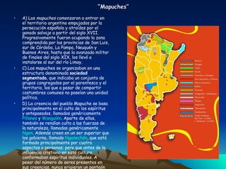 “ Mapuches” A) Los  mapuches  comenzaron a entrar en el territorio argentino empujados por la persecución española y atraídos por el ganado salvaje a partir del siglo XVII. Progresivamente fueron ocupando la zona comprendida por las provincias de San Luis, sur de Córdoba, La Pampa, Neuquén y Buenos Aires, hasta que la avanzada militar de finales del siglo XIX, los llevó a instalarse al sur del río Limay. C) Los mapuches se organizaban en una estructura denominada  sociedad segmentada , que indicaba un conjunto de grupos congregados por el parentesco y el territorio, los que a pesar de compartir costumbres comunes no poseían una unidad política.  D) La creencia del pueblo Mapuche se basa principalmente en el culto de los espíritus y antepasados, llamados genéricamente  Pillanes  y  Wangulén . Aparte de ellos, también se rendían culto a las fuerzas de la naturaleza, llamadas genéricamente  Ngen . Además creen en un ser superior que los gobierna, llamado  Ngenechén , que está formado principalmente por cuatro aspectos o personas; pero que antes de la influencia cristiana en esta cultura, conformaban espíritus individuales. A pesar del número de seres presentes en sus creencias, nunca erigieron un panteón de dioses propios, a la manera de los griegos o los germanos. 