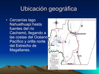 Ubicación geográfica  Cercanías lago Nahuelhuapi hasta fuentes del río Cachamó, llegando a las costas del Océano Pacífico y orilla norte del Estrecho de Magallanes.  