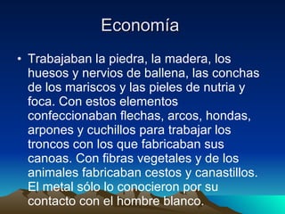 Economía  Trabajaban la piedra, la madera, los huesos y nervios de ballena, las conchas de los mariscos y las pieles de nutria y foca. Con estos elementos confeccionaban flechas, arcos, hondas, arpones y cuchillos para trabajar los troncos con los que fabricaban sus canoas. Con fibras vegetales y de los animales fabricaban cestos y canastillos. El metal sólo lo conocieron por su contacto con el hombre blanco. 