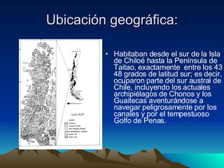 Ubicación geográfica: Habitaban desde el sur de la Isla de Chiloé hasta la Península de Taitao, exactamente  entre los 43 y 48 grados de latitud sur; es decir, ocuparon parte del sur austral de Chile, incluyendo los actuales archipiélagos de Chonos y los Guaitecas aventurándose a navegar peligrosamente por los canales y por el tempestuoso Golfo de Penas.  