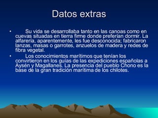 Datos extras         Su vida se desarrollaba tanto en las canoas como en cuevas situadas en tierra firme donde preferían dormir. La alfarería, aparentemente, les fue desconocida; fabricaron lanzas, masas o garrotes, anzuelos de madera y redes de fibra vegetal.          Los conocimientos marítimos que tenían los convirtieron en los guías de las expediciones españolas a Aysén y Magallanes. La presencia del pueblo Chono es la base de la gran tradición marítima de los chilotes. 
