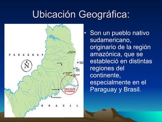 Ubicación Geográfica: Son un pueblo nativo sudamericano, originario de la región amazónica, que se estableció en distintas regiones del continente, especialmente en el Paraguay y Brasil.  