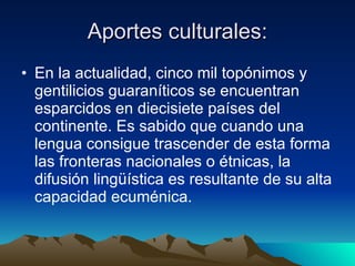 Aportes culturales: En la actualidad, cinco mil topónimos y gentilicios guaraníticos se encuentran esparcidos en diecisiete países del continente. Es sabido que cuando una lengua consigue trascender de esta forma las fronteras nacionales o étnicas, la difusión lingüística es resultante de su alta capacidad ecuménica.  