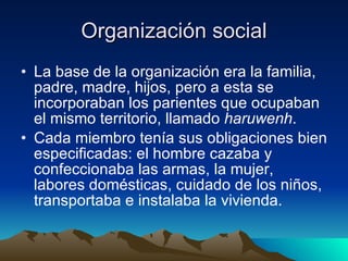 Organización social La base de la organización era la familia, padre, madre, hijos, pero a esta se incorporaban los parientes que ocupaban el mismo territorio, llamado  haruwenh .  Cada miembro tenía sus obligaciones bien especificadas: el hombre cazaba y confeccionaba las armas, la mujer, labores domésticas, cuidado de los niños, transportaba e instalaba la vivienda.  