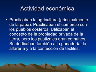 Actividad económica  Practicaban la agricultura (principalmente de la papa). Practicaban el comercio con los pueblos costeros. Utilizaban el concepto de la propiedad privada de la tierra, pero los pastizales eran comunes. Se dedicaban también a la ganadería, la alfarería y a la confección de textiles.  