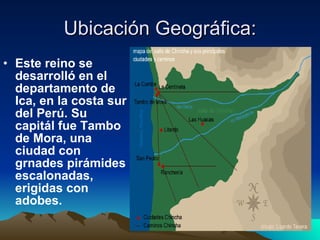 Ubicación Geográfica: Este reino se desarrolló en el departamento de Ica, en la costa sur del Perú. Su capitál fue Tambo de Mora, una ciudad con grnades pirámides escalonadas, erigidas con adobes. 