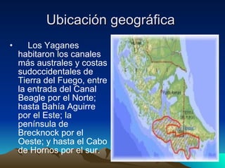 Ubicación geográfica       Los Yaganes habitaron los canales más australes y costas sudoccidentales de Tierra del Fuego, entre la entrada del Canal Beagle por el Norte; hasta Bahía Aguirre por el Este; la península de Brecknock por el Oeste; y hasta el Cabo de Hornos por el sur.  