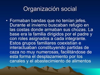 Organización social Formaban bandas que no tenían jefes. Durante el invierno buscaban refugio en las costas donde armaban sus chozas. La base era la familia dirigidos por el padre y con roles asignados a cada integrante. Estos grupos familiares coexistían e interactuaban constituyendo partidas de caza no muy numerosas, facilitándose de esta forma el desplazamiento por los canales y el abastecimiento de alimentos  