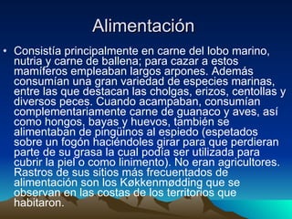 Alimentación  Consistía principalmente en carne del lobo marino, nutria y carne de ballena; para cazar a estos mamíferos empleaban largos arpones. Además consumían una gran variedad de especies marinas, entre las que destacan las cholgas, erizos, centollas y diversos peces. Cuando acampaban, consumían complementariamente carne de guanaco y aves, así como hongos, bayas y huevos, también se alimentaban de pingüinos al espiedo (espetados sobre un fogón haciéndoles girar para que perdieran parte de su grasa la cual podía ser utilizada para cubrir la piel o como linimento). No eran agricultores. Rastros de sus sitios más frecuentados de alimentación son los Køkkenmødding que se observan en las costas de los territorios que habitaron.  