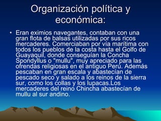 Organización política y económica: Eran eximios navegantes, contaban con una gran flota de balsas utilizadas por sus ricos mercaderes. Comerciaban por vía marítima con todos los pueblos de la costa hasta el Golfo de Guayaquil, donde conseguían la Concha Spondyllus o "mullu", muy apreciado para las ofrendas religiosas en el antiguo Perú. Además pescaban en gran escala y abastecían de pescado seco y salado a los reinos de la sierra sur, como los collas y los lupacas.Los mercaderes del reino Chincha abastecían de mullu al sur andino.  