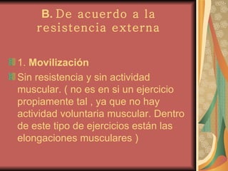 B.  De acuerdo a la resistencia externa 1.  Movilización Sin resistencia y sin actividad muscular. ( no es en si un ejercicio propiamente tal , ya que no hay actividad voluntaria muscular. Dentro de este tipo de ejercicios están las elongaciones musculares ) 