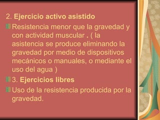 2.  Ejercicio activo asistido Resistencia menor que la gravedad y con actividad muscular  .  ( la asistencia se produce eliminando la gravedad por medio de dispositivos mecánicos o manuales, o mediante el uso del agua   ) 3.  Ejercicios libres Uso de la resistencia producida por la gravedad. 