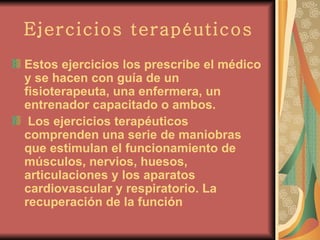 Ejercicios terapéuticos Estos ejercicios los prescribe el médico y se hacen con guía de un fisioterapeuta, una enfermera, un entrenador capacitado o ambos.   Los ejercicios terapéuticos comprenden una serie de maniobras que estimulan el funcionamiento de músculos, nervios, huesos, articulaciones y los aparatos cardiovascular y respiratorio. La recuperación de la función   