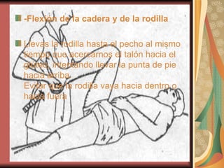 -Flexión de la cadera y de la rodilla Llevas la rodilla hasta el pecho al mismo tiempo que acercarnos el talón hacia el glúteo, intentando llevar la punta de pie hacia arriba. Evitar que la rodilla vaya hacia dentro o hacia fuera   