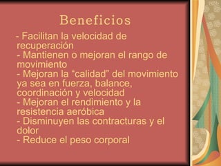 Beneficios - Facilitan la velocidad de recuperación - Mantienen o mejoran el rango de movimiento - Mejoran la “calidad” del movimiento ya sea en fuerza, balance, coordinación y velocidad - Mejoran el rendimiento y la resistencia aeróbica - Disminuyen las contracturas y el dolor - Reduce el peso corporal   