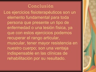 Conclusión   Los ejercicios fisioterapéuticos son un elemento fundamental para toda persona que presente un tipo de enfermedad o una lesión física, ya que con estos ejercicios podemos recuperar el rango articular, muscular, tener mayor resistencia en nuestro cuerpo; son una ventaja indispensable en las clínicas de rehabilitación por su resultado. 