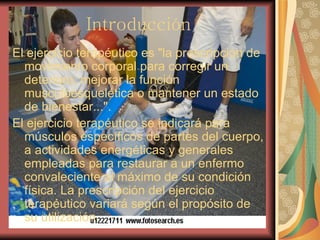 Introducción El ejercicio terapéutico es "la prescripción de movimiento corporal para corregir un deterioro, mejorar la función musculoesquelética o mantener un estado de bienestar...". El ejercicio terapéutico se indicará para músculos específicos de partes del cuerpo, a actividades energéticas y generales empleadas para restaurar a un enfermo convaleciente al máximo de su condición física. La prescripción del ejercicio terapéutico variará según el propósito de su utilización.     