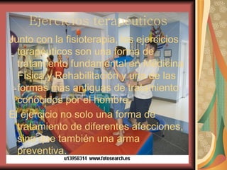 Ejercicios terapéuticos Junto con la fisioterapia, los ejercicios terapéuticos son una forma de tratamiento fundamental en Medicina Física y Rehabilitación y una de las formas mas antiguas de tratamiento conocidos por el hombre. El ejercicio no solo una forma de tratamiento de diferentes afecciones, sino que también una arma preventiva. 