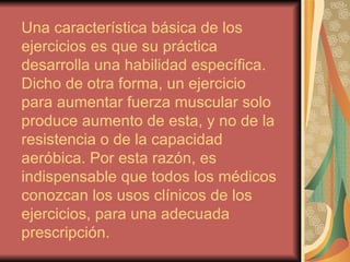 Una característica básica de los ejercicios es que su práctica desarrolla una habilidad específica. Dicho de otra forma, un ejercicio para aumentar fuerza muscular solo produce aumento de esta, y no de la resistencia o de la capacidad aeróbica. Por esta razón, es indispensable que todos los médicos conozcan los usos clínicos de los ejercicios, para una adecuada prescripción.  