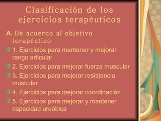 Clasificación de los ejercicios terapéuticos A.  De acuerdo al objetivo terapéutico 1. Ejercicios para mantener y mejorar rango articular 2. Ejercicios para mejorar fuerza muscular 3. Ejercicios para mejorar resistencia muscular 4. Ejercicios para mejorar coordinación 5. Ejercicios para mejorar y mantener capacidad areóbica 