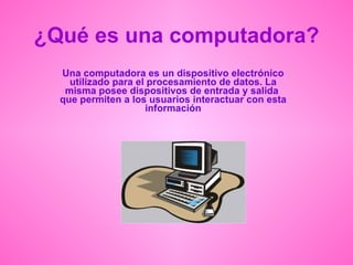 ¿Qué es una computadora? Una computadora es un dispositivo electrónico utilizado para el procesamiento de datos. La misma posee dispositivos de entrada y salida  que permiten a los usuarios interactuar con esta información 