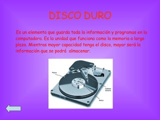 DISCO DURO Es un elemento que guarda toda la información y programas en la computadora. Es la unidad que funciona como la memoria a largo plazo. Mientras mayor capacidad tenga el disco, mayor será la información que se podrá  almacenar. 