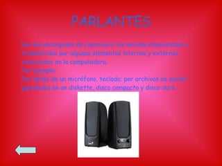 PARLANTES Son los encargados de reproducir los sonidos almacenados o transmitidos por algunos elementos internos y externos conectados en la computadora. Por ejemplo: Por medio de un micrófono, teclado; por archivos de sonido guardados en un diskette, disco compacto y disco duro. 