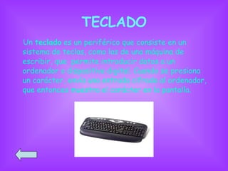 TECLADO Un  teclado  es un periférico que consiste en un sistema de teclas, como las de una máquina de escribir, que  permite introducir datos a un ordenador o dispositivo digital. Cuando se presiona un carácter, envía una entrada cifrada al ordenador, que entonces muestra el carácter en la pantalla.  