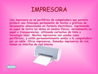 IMPRESORA Una impresora es un periférico de computadora que permite producir una fotocopia permanente de textos o gráficos de documentos almacenados en formato electrónico, imprimiendo en papel de lustre los datos en medios físicos, normalmente en papel o transparencias, utilizando cartuchos de tinta o tecnología láser. Muchas impresoras son usadas como periféricos, y están permanentemente unidas a la computadora por un cable. Otras impresoras, llamadas impresoras de red, tienen un interfaz de red interno  