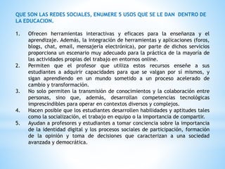 QUE SON LAS REDES SOCIALES, ENUMERE 5 USOS QUE SE LE DAN DENTRO DE
LA EDUCACION.
1. Ofrecen herramientas interactivas y eficaces para la enseñanza y el
aprendizaje. Además, la integración de herramientas y aplicaciones (foros,
blogs, chat, email, mensajería electrónica), por parte de dichos servicios
proporciona un escenario muy adecuado para la práctica de la mayoría de
las actividades propias del trabajo en entornos online.
2. Permiten que el profesor que utiliza estos recursos enseñe a sus
estudiantes a adquirir capacidades para que se valgan por sí mismos, y
sigan aprendiendo en un mundo sometido a un proceso acelerado de
cambio y transformación.
3. No solo permiten la transmisión de conocimientos y la colaboración entre
personas, sino que, además, desarrollan competencias tecnológicas
imprescindibles para operar en contextos diversos y complejos.
4. Hacen posible que los estudiantes desarrollen habilidades y aptitudes tales
como la socialización, el trabajo en equipo o la importancia de compartir.
5. Ayudan a profesores y estudiantes a tomar conciencia sobre la importancia
de la identidad digital y los procesos sociales de participación, formación
de la opinión y toma de decisiones que caracterizan a una sociedad
avanzada y democrática.
 