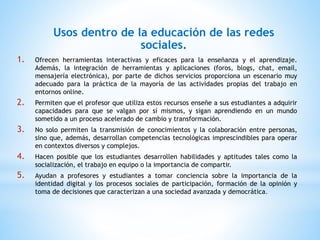 Usos dentro de la educación de las redes
sociales.
1. Ofrecen herramientas interactivas y eficaces para la enseñanza y el aprendizaje.
Además, la integración de herramientas y aplicaciones (foros, blogs, chat, email,
mensajería electrónica), por parte de dichos servicios proporciona un escenario muy
adecuado para la práctica de la mayoría de las actividades propias del trabajo en
entornos online.
2. Permiten que el profesor que utiliza estos recursos enseñe a sus estudiantes a adquirir
capacidades para que se valgan por sí mismos, y sigan aprendiendo en un mundo
sometido a un proceso acelerado de cambio y transformación.
3. No solo permiten la transmisión de conocimientos y la colaboración entre personas,
sino que, además, desarrollan competencias tecnológicas imprescindibles para operar
en contextos diversos y complejos.
4. Hacen posible que los estudiantes desarrollen habilidades y aptitudes tales como la
socialización, el trabajo en equipo o la importancia de compartir.
5. Ayudan a profesores y estudiantes a tomar conciencia sobre la importancia de la
identidad digital y los procesos sociales de participación, formación de la opinión y
toma de decisiones que caracterizan a una sociedad avanzada y democrática.
 