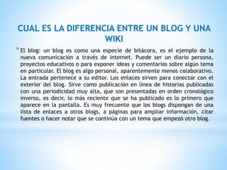 CUAL ES LA DIFERENCIA ENTRE UN BLOG Y UNA
WIKI
*El blog: un blog es como una especie de bitácora, es el ejemplo de la
nueva comunicación a través de internet. Puede ser un diario persona,
proyectos educativos o para exponer ideas y comentarios sobre algún tema
en particular. El blog es algo personal, aparentemente menos colaborativo.
La entrada pertenece a su editor. Los enlaces sirven para conectar con el
exterior del blog. Sirve como publicación en línea de historias publicadas
con una periodicidad muy alta, que son presentadas en orden cronológico
inverso, es decir, lo más reciente que se ha publicado es lo primero que
aparece en la pantalla. Es muy frecuente que los blogs dispongan de una
lista de enlaces a otros blogs, a páginas para ampliar información, citar
fuentes o hacer notar que se continúa con un tema que empezó otro blog.
 