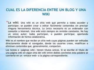 *La wiki: Una wiki es un sitio web que permite a todos acceder y
participar; se pueden crear o editar fácilmente contenidos sin precisar
ninguna herramienta técnica. Lo único necesario es un ordenador con
conexión a Internet. Una wiki está siempre en revisión constante. No hay
un único autor; todos participan, o pueden participar, aportando
información de forma colaborativa.
Wiki es el nombre que recibe un sitio web cuyas páginas pueden ser editadas
directamente desde el navegador, donde los usuarios crean, modifican o
eliminan contenidos que, generalmente, comparten.
Los textos o «páginas wiki» tienen títulos únicos. Si se escribe el título de
una página wiki en algún sitio del wiki entre dobles corchetes esta palabra se
convierte en un «enlace web» a la página correspondiente.
CUAL ES LA DIFERENCIA ENTRE UN BLOG Y UNA
WIKI
 
