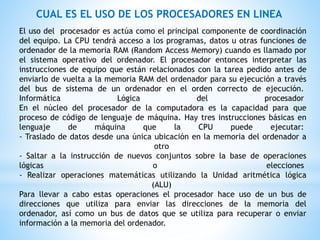 CUAL ES EL USO DE LOS PROCESADORES EN LINEA
El uso del procesador es actúa como el principal componente de coordinación
del equipo. La CPU tendrá acceso a los programas, datos u otras funciones de
ordenador de la memoria RAM (Random Access Memory) cuando es llamado por
el sistema operativo del ordenador. El procesador entonces interpretar las
instrucciones de equipo que están relacionados con la tarea pedido antes de
enviarlo de vuelta a la memoria RAM del ordenador para su ejecución a través
del bus de sistema de un ordenador en el orden correcto de ejecución.
Informática Lógica del procesador
En el núcleo del procesador de la computadora es la capacidad para que
proceso de código de lenguaje de máquina. Hay tres instrucciones básicas en
lenguaje de máquina que la CPU puede ejecutar:
- Traslado de datos desde una única ubicación en la memoria del ordenador a
otro
- Saltar a la instrucción de nuevos conjuntos sobre la base de operaciones
lógicas o elecciones
- Realizar operaciones matemáticas utilizando la Unidad aritmética lógica
(ALU)
Para llevar a cabo estas operaciones el procesador hace uso de un bus de
direcciones que utiliza para enviar las direcciones de la memoria del
ordenador, así como un bus de datos que se utiliza para recuperar o enviar
información a la memoria del ordenador.
 