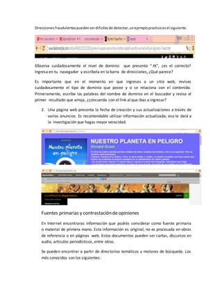 Direccionesfraudulentaspuedenserdificilesde detectar,unejemplopracticoesel siguiente:
Observa cuidadosamente el nivel de dominio que presenta “.tk”, ¿es el correcto?
Ingresa en tu navegador y escríbela en la barra de direcciones, ¿Qué parece?
Es importante que en el momento en que ingreses a un sitio web, revises
cuidadosamente el tipo de dominio que posee y si se relaciona con el contenido.
Primeramente, escribe las palabras del nombre de dominio en el buscador y revisa el
primer resultado que arroja, ¿concuerda con el link al que ibas a ingresar?
2. Una página web presenta la fecha de creación y sus actualizaciones a través de
varios anuncios. Es recomendable utilizar información actualizada; eso le dará a
la investigación que hagas mayor veracidad.
Fuentes primarias y contrastación de opiniones
En Internet encontraras información que podrás considerar como fuente primaria
o material de primera mano. Esta información es original, no es procesada en obras
de referencia o en páginas web. Estos documentos pueden ser cartas, discursos en
audio, artículos periodísticos, entre otros.
Se pueden encontrar a partir de directorios temáticos y motores de búsqueda. Los
más conocidos son los siguientes:
 
