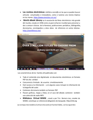  Las revistas electrónicas: como e-revist@s en las que se pueden buscar
artículos actualizados e innovadores, como si tuvieras una revista impresa
en tus manos. https://www.erevistas.csic.es/
 World eBook Library: es la asociación de libros electrónicos más grande
del mundo, creada en 1996 como un gran esfuerzo mundial para preservar y
dar a conocer clásicos de la literatura, publicaciones periódicas, bibliografías,
diccionarios, enciclopedias y otras obras de referencia en varios idiomas.
https://worldlibrary.net/
Las características de las fuentes ahí publicadas son:
 Todo el contenido esta digitalizado en documentos electrónicos en formato
PDF de alta calidad.
 Concurrencia ilimitada de usuarios simultáneamente
 Fácil acceso a la información y en algunos casos incluyen la información de
la biografía del autor.
 Contienen diccionario también en formato PDF
 Poseen gráficos, mapas y fotos; en el caso del eBooks contienen también
una colección de audio MP3
 Biblioteca Virtual WWW , cread a por Tim Berners-Lee, creador de
WWW; constituye un referencial obligatorio de búsqueda. Http://vlib.org
Las ventajas másnotablesal utilizarsitioswebconfuentesfiables, sonlassiguientes:
 