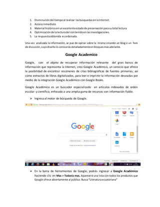 1. Disminución del tiempoal realizar lasbúsquedasenlaInternet.
2. Accesoinmediato
3. Material históricoenunexcelenteestadode preservaciónparasutotal lectura
4. Optimización de lalecturadel contenidoenlasinvestigaciones.
5. La respuestaobtenida esordenada.
Una vez analizada la información, se pue de opinar sobre la misma creando un blog o un foro
de discusión,cuyodiseñolo conocerás detalladamenteenbloques másadelante.
Google Academico
Google, con el objeto de recuperar información relevante del gran banco de
información que representa la Internet, creo Google Académico, un servicio que ofrece
la posibilidad de encontrar resúmenes de citas bibliográficas de fuentes primarias; así
como extractos de libros digitalizados, para leer e imprimir la información deseadas por
medio de la integración Google Académico con Google Books.
Google Académico es un buscador especializado en artículos indexados de orden
escolar y científico, enfocado a una amplia gama de recursos con información fiable.
 Ingresa al motor de búsqueda de Google.
 En la barra de herramientas de Google, podrás ingresar a Google Académico
haciendo clic en Mas > Todavía mas. Aparecerá una lista con todos los productos que
Google ofrece abiertamente al público.Busca“Literaturaecuatoriana”
 